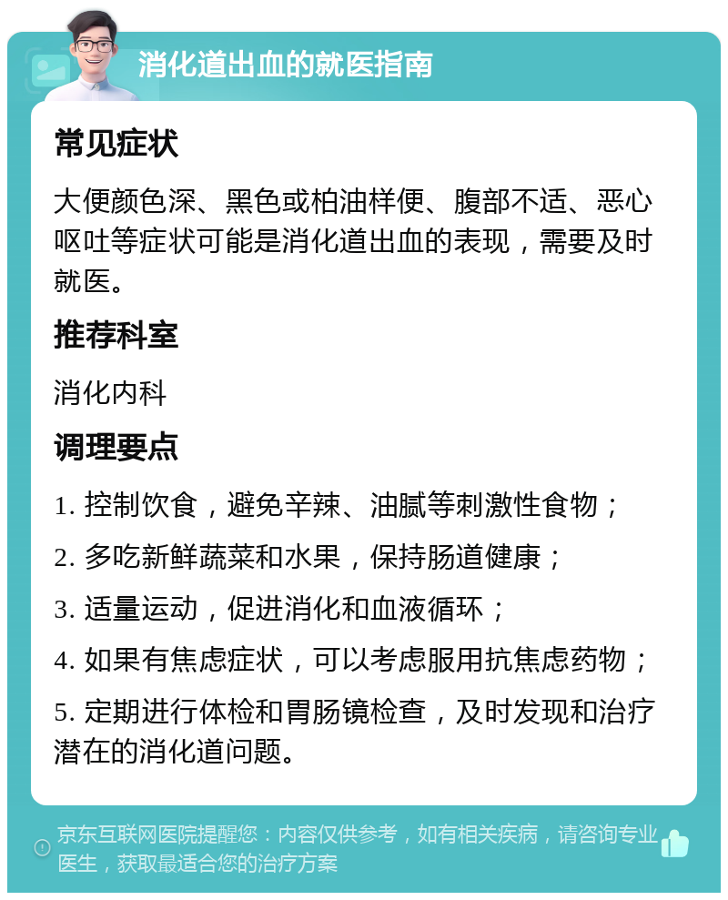 消化道出血的就医指南 常见症状 大便颜色深、黑色或柏油样便、腹部不适、恶心呕吐等症状可能是消化道出血的表现，需要及时就医。 推荐科室 消化内科 调理要点 1. 控制饮食，避免辛辣、油腻等刺激性食物； 2. 多吃新鲜蔬菜和水果，保持肠道健康； 3. 适量运动，促进消化和血液循环； 4. 如果有焦虑症状，可以考虑服用抗焦虑药物； 5. 定期进行体检和胃肠镜检查，及时发现和治疗潜在的消化道问题。