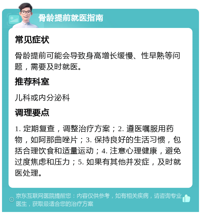 骨龄提前就医指南 常见症状 骨龄提前可能会导致身高增长缓慢、性早熟等问题，需要及时就医。 推荐科室 儿科或内分泌科 调理要点 1. 定期复查，调整治疗方案；2. 遵医嘱服用药物，如阿那曲唑片；3. 保持良好的生活习惯，包括合理饮食和适量运动；4. 注意心理健康，避免过度焦虑和压力；5. 如果有其他并发症，及时就医处理。