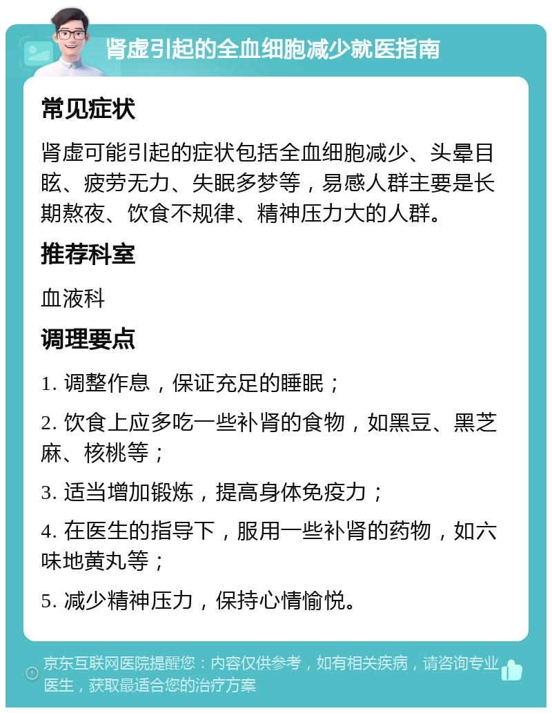 肾虚引起的全血细胞减少就医指南 常见症状 肾虚可能引起的症状包括全血细胞减少、头晕目眩、疲劳无力、失眠多梦等，易感人群主要是长期熬夜、饮食不规律、精神压力大的人群。 推荐科室 血液科 调理要点 1. 调整作息，保证充足的睡眠； 2. 饮食上应多吃一些补肾的食物，如黑豆、黑芝麻、核桃等； 3. 适当增加锻炼，提高身体免疫力； 4. 在医生的指导下，服用一些补肾的药物，如六味地黄丸等； 5. 减少精神压力，保持心情愉悦。