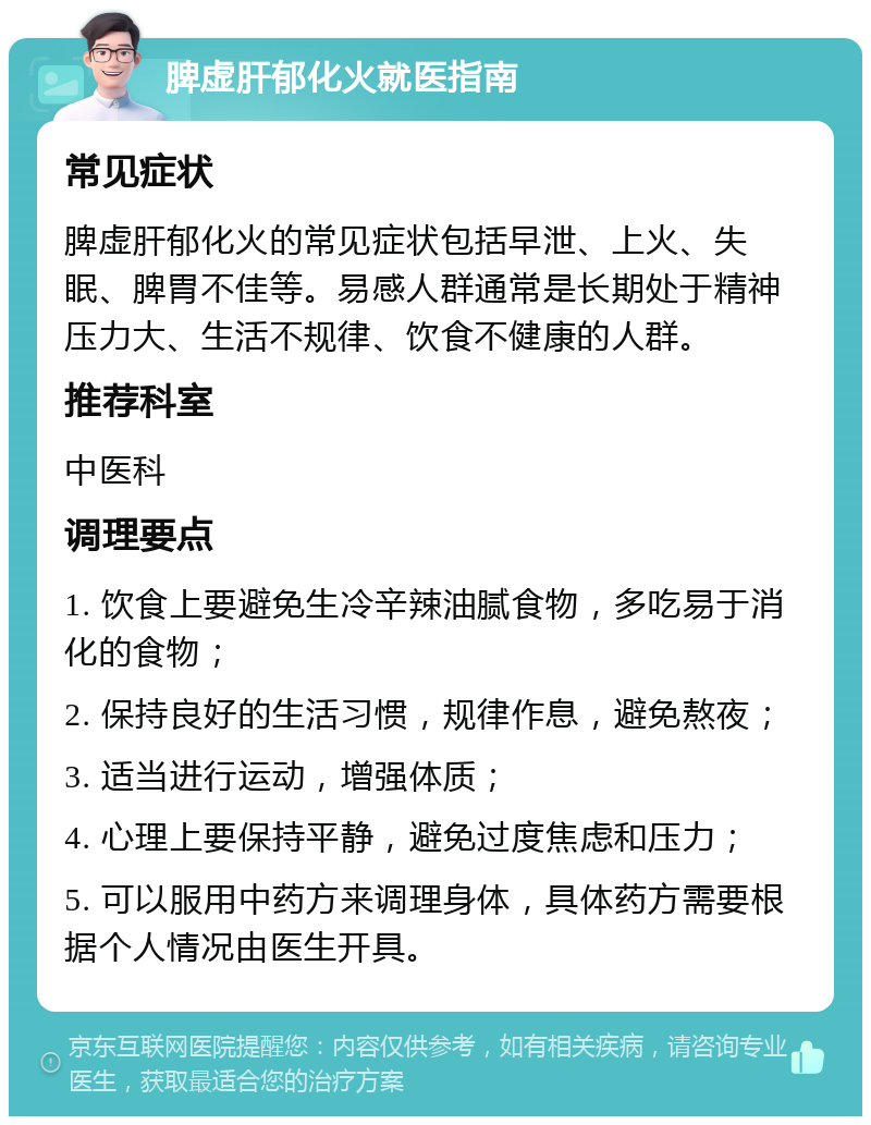 脾虚肝郁化火就医指南 常见症状 脾虚肝郁化火的常见症状包括早泄、上火、失眠、脾胃不佳等。易感人群通常是长期处于精神压力大、生活不规律、饮食不健康的人群。 推荐科室 中医科 调理要点 1. 饮食上要避免生冷辛辣油腻食物，多吃易于消化的食物； 2. 保持良好的生活习惯，规律作息，避免熬夜； 3. 适当进行运动，增强体质； 4. 心理上要保持平静，避免过度焦虑和压力； 5. 可以服用中药方来调理身体，具体药方需要根据个人情况由医生开具。