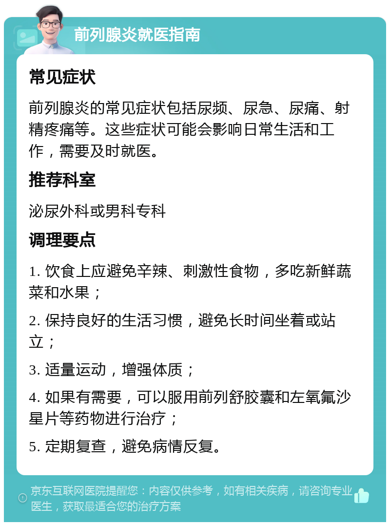 前列腺炎就医指南 常见症状 前列腺炎的常见症状包括尿频、尿急、尿痛、射精疼痛等。这些症状可能会影响日常生活和工作，需要及时就医。 推荐科室 泌尿外科或男科专科 调理要点 1. 饮食上应避免辛辣、刺激性食物，多吃新鲜蔬菜和水果； 2. 保持良好的生活习惯，避免长时间坐着或站立； 3. 适量运动，增强体质； 4. 如果有需要，可以服用前列舒胶囊和左氧氟沙星片等药物进行治疗； 5. 定期复查，避免病情反复。