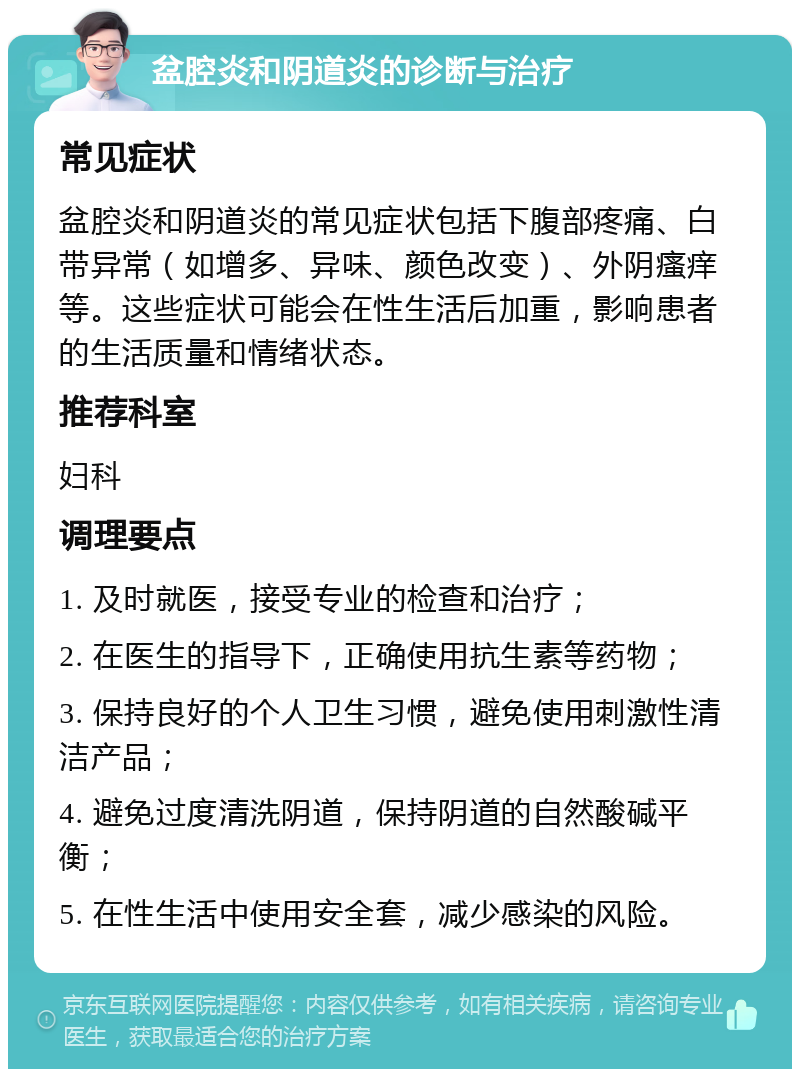 盆腔炎和阴道炎的诊断与治疗 常见症状 盆腔炎和阴道炎的常见症状包括下腹部疼痛、白带异常（如增多、异味、颜色改变）、外阴瘙痒等。这些症状可能会在性生活后加重，影响患者的生活质量和情绪状态。 推荐科室 妇科 调理要点 1. 及时就医，接受专业的检查和治疗； 2. 在医生的指导下，正确使用抗生素等药物； 3. 保持良好的个人卫生习惯，避免使用刺激性清洁产品； 4. 避免过度清洗阴道，保持阴道的自然酸碱平衡； 5. 在性生活中使用安全套，减少感染的风险。