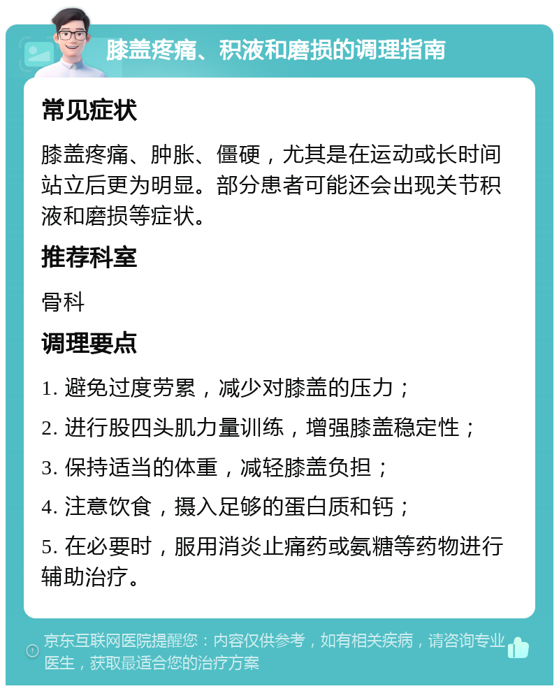 膝盖疼痛、积液和磨损的调理指南 常见症状 膝盖疼痛、肿胀、僵硬，尤其是在运动或长时间站立后更为明显。部分患者可能还会出现关节积液和磨损等症状。 推荐科室 骨科 调理要点 1. 避免过度劳累，减少对膝盖的压力； 2. 进行股四头肌力量训练，增强膝盖稳定性； 3. 保持适当的体重，减轻膝盖负担； 4. 注意饮食，摄入足够的蛋白质和钙； 5. 在必要时，服用消炎止痛药或氨糖等药物进行辅助治疗。