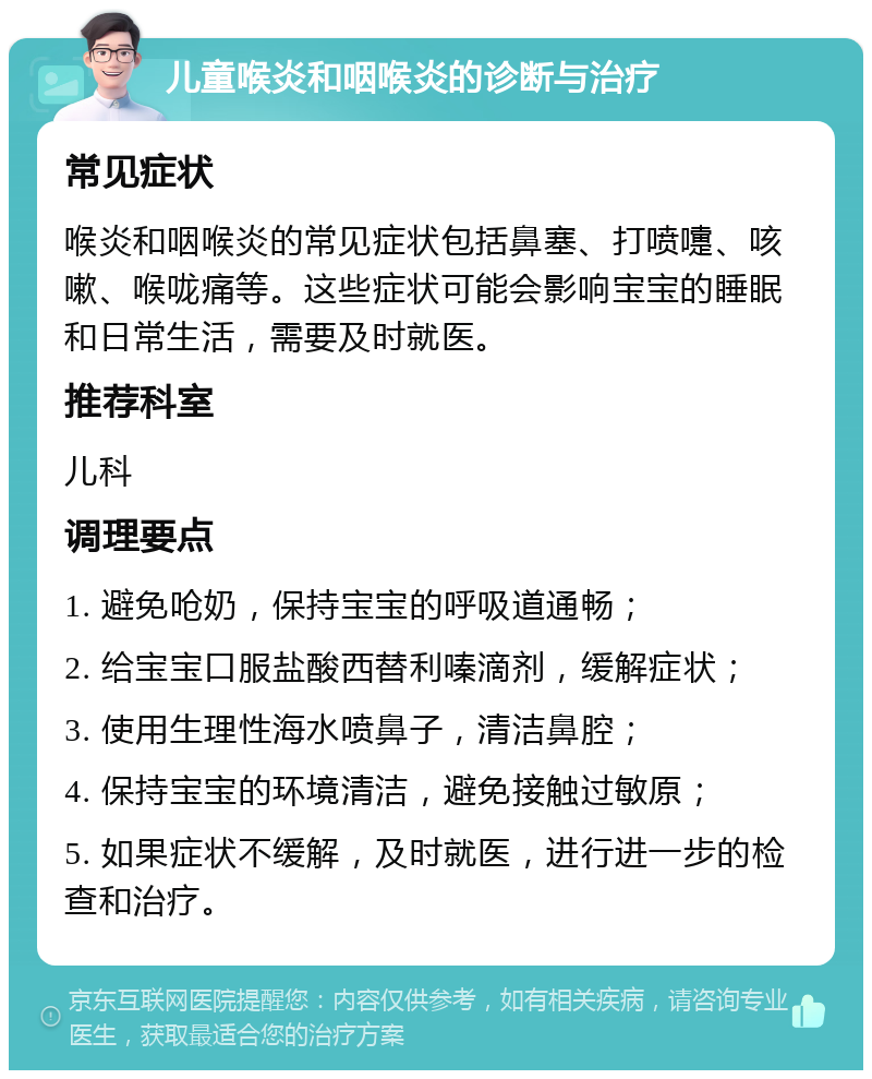 儿童喉炎和咽喉炎的诊断与治疗 常见症状 喉炎和咽喉炎的常见症状包括鼻塞、打喷嚏、咳嗽、喉咙痛等。这些症状可能会影响宝宝的睡眠和日常生活，需要及时就医。 推荐科室 儿科 调理要点 1. 避免呛奶，保持宝宝的呼吸道通畅； 2. 给宝宝口服盐酸西替利嗪滴剂，缓解症状； 3. 使用生理性海水喷鼻子，清洁鼻腔； 4. 保持宝宝的环境清洁，避免接触过敏原； 5. 如果症状不缓解，及时就医，进行进一步的检查和治疗。