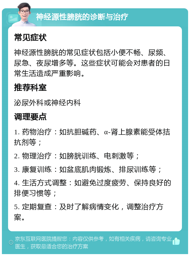 神经源性膀胱的诊断与治疗 常见症状 神经源性膀胱的常见症状包括小便不畅、尿频、尿急、夜尿增多等。这些症状可能会对患者的日常生活造成严重影响。 推荐科室 泌尿外科或神经内科 调理要点 1. 药物治疗：如抗胆碱药、α-肾上腺素能受体拮抗剂等； 2. 物理治疗：如膀胱训练、电刺激等； 3. 康复训练：如盆底肌肉锻炼、排尿训练等； 4. 生活方式调整：如避免过度疲劳、保持良好的排便习惯等； 5. 定期复查：及时了解病情变化，调整治疗方案。