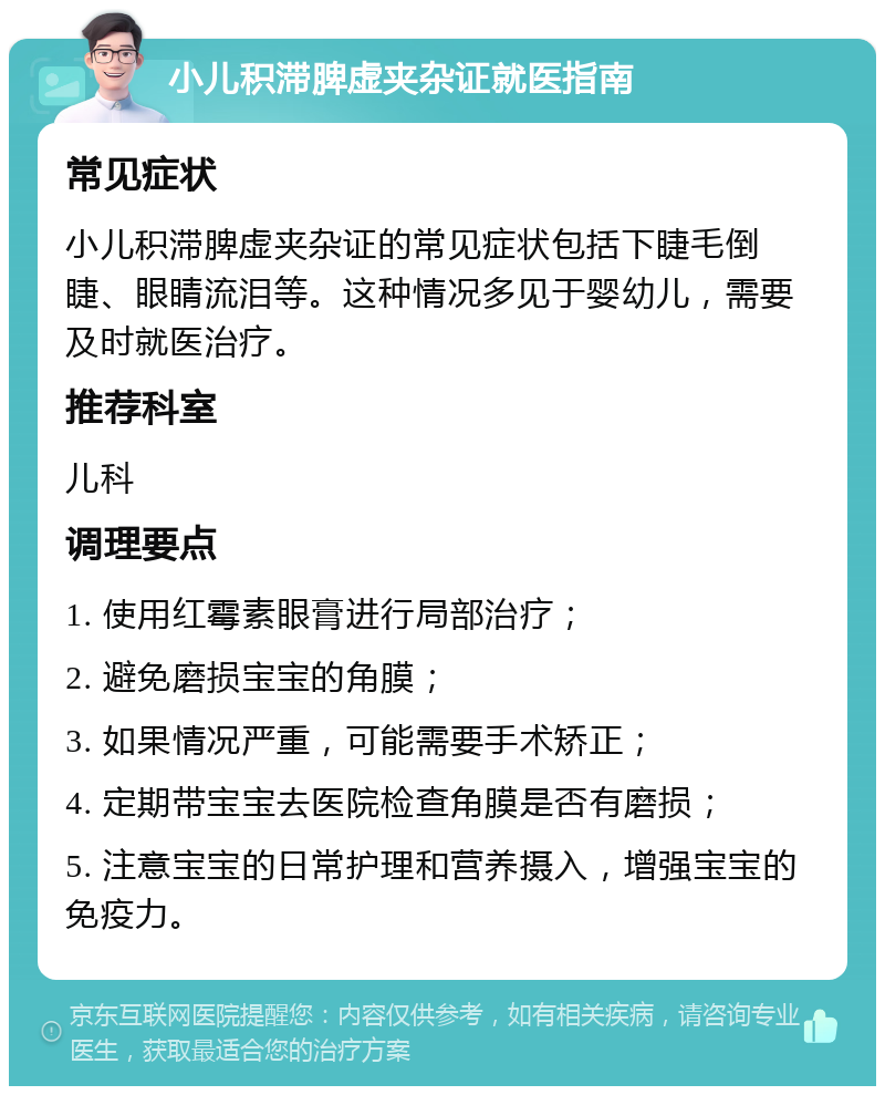 小儿积滞脾虚夹杂证就医指南 常见症状 小儿积滞脾虚夹杂证的常见症状包括下睫毛倒睫、眼睛流泪等。这种情况多见于婴幼儿，需要及时就医治疗。 推荐科室 儿科 调理要点 1. 使用红霉素眼膏进行局部治疗； 2. 避免磨损宝宝的角膜； 3. 如果情况严重，可能需要手术矫正； 4. 定期带宝宝去医院检查角膜是否有磨损； 5. 注意宝宝的日常护理和营养摄入，增强宝宝的免疫力。