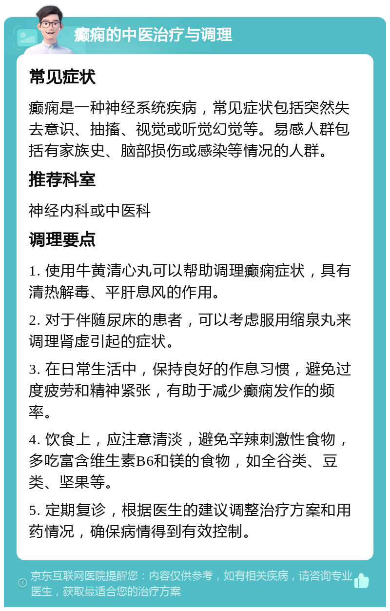 癫痫的中医治疗与调理 常见症状 癫痫是一种神经系统疾病，常见症状包括突然失去意识、抽搐、视觉或听觉幻觉等。易感人群包括有家族史、脑部损伤或感染等情况的人群。 推荐科室 神经内科或中医科 调理要点 1. 使用牛黄清心丸可以帮助调理癫痫症状，具有清热解毒、平肝息风的作用。 2. 对于伴随尿床的患者，可以考虑服用缩泉丸来调理肾虚引起的症状。 3. 在日常生活中，保持良好的作息习惯，避免过度疲劳和精神紧张，有助于减少癫痫发作的频率。 4. 饮食上，应注意清淡，避免辛辣刺激性食物，多吃富含维生素B6和镁的食物，如全谷类、豆类、坚果等。 5. 定期复诊，根据医生的建议调整治疗方案和用药情况，确保病情得到有效控制。