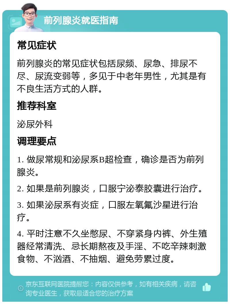 前列腺炎就医指南 常见症状 前列腺炎的常见症状包括尿频、尿急、排尿不尽、尿流变弱等，多见于中老年男性，尤其是有不良生活方式的人群。 推荐科室 泌尿外科 调理要点 1. 做尿常规和泌尿系B超检查，确诊是否为前列腺炎。 2. 如果是前列腺炎，口服宁泌泰胶囊进行治疗。 3. 如果泌尿系有炎症，口服左氧氟沙星进行治疗。 4. 平时注意不久坐憋尿、不穿紧身内裤、外生殖器经常清洗、忌长期熬夜及手淫、不吃辛辣刺激食物、不汹酒、不抽烟、避免劳累过度。