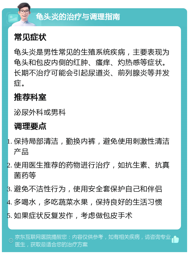 龟头炎的治疗与调理指南 常见症状 龟头炎是男性常见的生殖系统疾病，主要表现为龟头和包皮内侧的红肿、瘙痒、灼热感等症状。长期不治疗可能会引起尿道炎、前列腺炎等并发症。 推荐科室 泌尿外科或男科 调理要点 保持局部清洁，勤换内裤，避免使用刺激性清洁产品 使用医生推荐的药物进行治疗，如抗生素、抗真菌药等 避免不洁性行为，使用安全套保护自己和伴侣 多喝水，多吃蔬菜水果，保持良好的生活习惯 如果症状反复发作，考虑做包皮手术