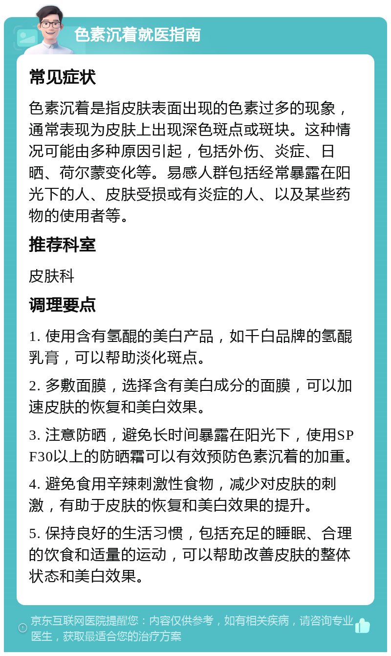 色素沉着就医指南 常见症状 色素沉着是指皮肤表面出现的色素过多的现象，通常表现为皮肤上出现深色斑点或斑块。这种情况可能由多种原因引起，包括外伤、炎症、日晒、荷尔蒙变化等。易感人群包括经常暴露在阳光下的人、皮肤受损或有炎症的人、以及某些药物的使用者等。 推荐科室 皮肤科 调理要点 1. 使用含有氢醌的美白产品，如千白品牌的氢醌乳膏，可以帮助淡化斑点。 2. 多敷面膜，选择含有美白成分的面膜，可以加速皮肤的恢复和美白效果。 3. 注意防晒，避免长时间暴露在阳光下，使用SPF30以上的防晒霜可以有效预防色素沉着的加重。 4. 避免食用辛辣刺激性食物，减少对皮肤的刺激，有助于皮肤的恢复和美白效果的提升。 5. 保持良好的生活习惯，包括充足的睡眠、合理的饮食和适量的运动，可以帮助改善皮肤的整体状态和美白效果。