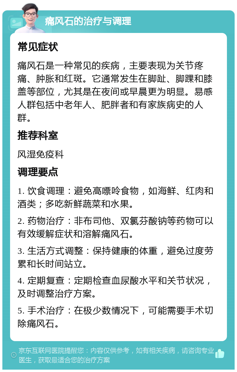 痛风石的治疗与调理 常见症状 痛风石是一种常见的疾病，主要表现为关节疼痛、肿胀和红斑。它通常发生在脚趾、脚踝和膝盖等部位，尤其是在夜间或早晨更为明显。易感人群包括中老年人、肥胖者和有家族病史的人群。 推荐科室 风湿免疫科 调理要点 1. 饮食调理：避免高嘌呤食物，如海鲜、红肉和酒类；多吃新鲜蔬菜和水果。 2. 药物治疗：非布司他、双氯芬酸钠等药物可以有效缓解症状和溶解痛风石。 3. 生活方式调整：保持健康的体重，避免过度劳累和长时间站立。 4. 定期复查：定期检查血尿酸水平和关节状况，及时调整治疗方案。 5. 手术治疗：在极少数情况下，可能需要手术切除痛风石。