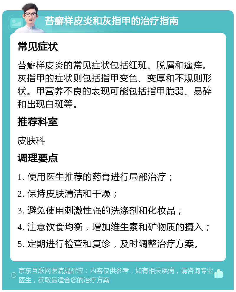 苔癣样皮炎和灰指甲的治疗指南 常见症状 苔癣样皮炎的常见症状包括红斑、脱屑和瘙痒。灰指甲的症状则包括指甲变色、变厚和不规则形状。甲营养不良的表现可能包括指甲脆弱、易碎和出现白斑等。 推荐科室 皮肤科 调理要点 1. 使用医生推荐的药膏进行局部治疗； 2. 保持皮肤清洁和干燥； 3. 避免使用刺激性强的洗涤剂和化妆品； 4. 注意饮食均衡，增加维生素和矿物质的摄入； 5. 定期进行检查和复诊，及时调整治疗方案。