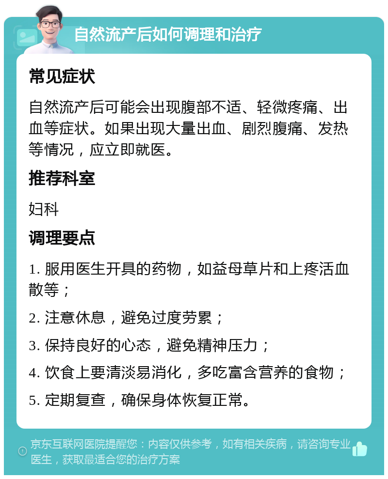 自然流产后如何调理和治疗 常见症状 自然流产后可能会出现腹部不适、轻微疼痛、出血等症状。如果出现大量出血、剧烈腹痛、发热等情况，应立即就医。 推荐科室 妇科 调理要点 1. 服用医生开具的药物，如益母草片和上疼活血散等； 2. 注意休息，避免过度劳累； 3. 保持良好的心态，避免精神压力； 4. 饮食上要清淡易消化，多吃富含营养的食物； 5. 定期复查，确保身体恢复正常。