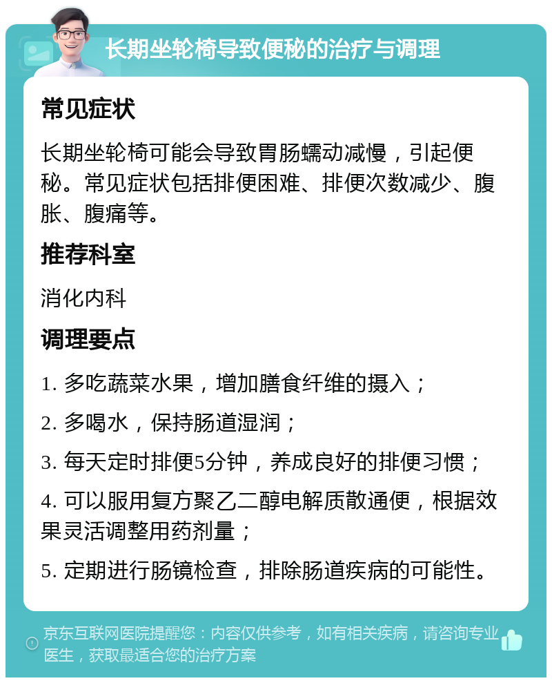 长期坐轮椅导致便秘的治疗与调理 常见症状 长期坐轮椅可能会导致胃肠蠕动减慢，引起便秘。常见症状包括排便困难、排便次数减少、腹胀、腹痛等。 推荐科室 消化内科 调理要点 1. 多吃蔬菜水果，增加膳食纤维的摄入； 2. 多喝水，保持肠道湿润； 3. 每天定时排便5分钟，养成良好的排便习惯； 4. 可以服用复方聚乙二醇电解质散通便，根据效果灵活调整用药剂量； 5. 定期进行肠镜检查，排除肠道疾病的可能性。