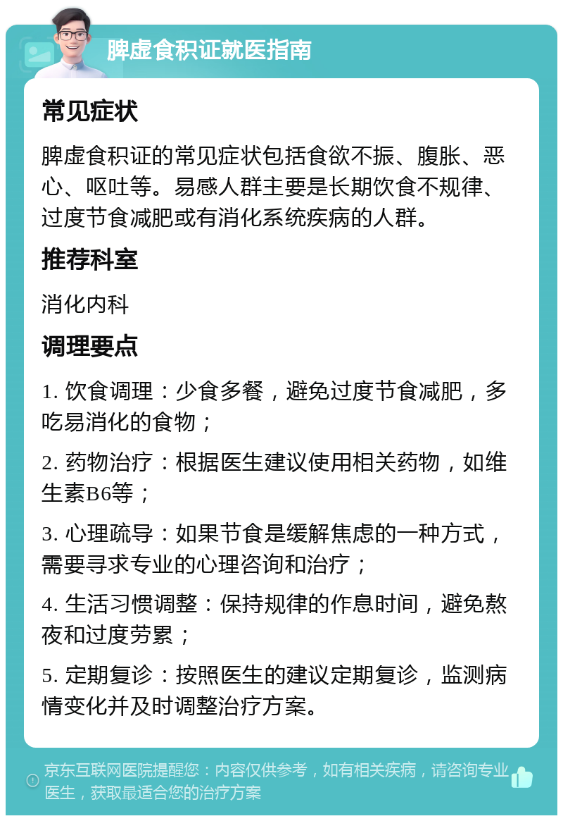 脾虚食积证就医指南 常见症状 脾虚食积证的常见症状包括食欲不振、腹胀、恶心、呕吐等。易感人群主要是长期饮食不规律、过度节食减肥或有消化系统疾病的人群。 推荐科室 消化内科 调理要点 1. 饮食调理：少食多餐，避免过度节食减肥，多吃易消化的食物； 2. 药物治疗：根据医生建议使用相关药物，如维生素B6等； 3. 心理疏导：如果节食是缓解焦虑的一种方式，需要寻求专业的心理咨询和治疗； 4. 生活习惯调整：保持规律的作息时间，避免熬夜和过度劳累； 5. 定期复诊：按照医生的建议定期复诊，监测病情变化并及时调整治疗方案。