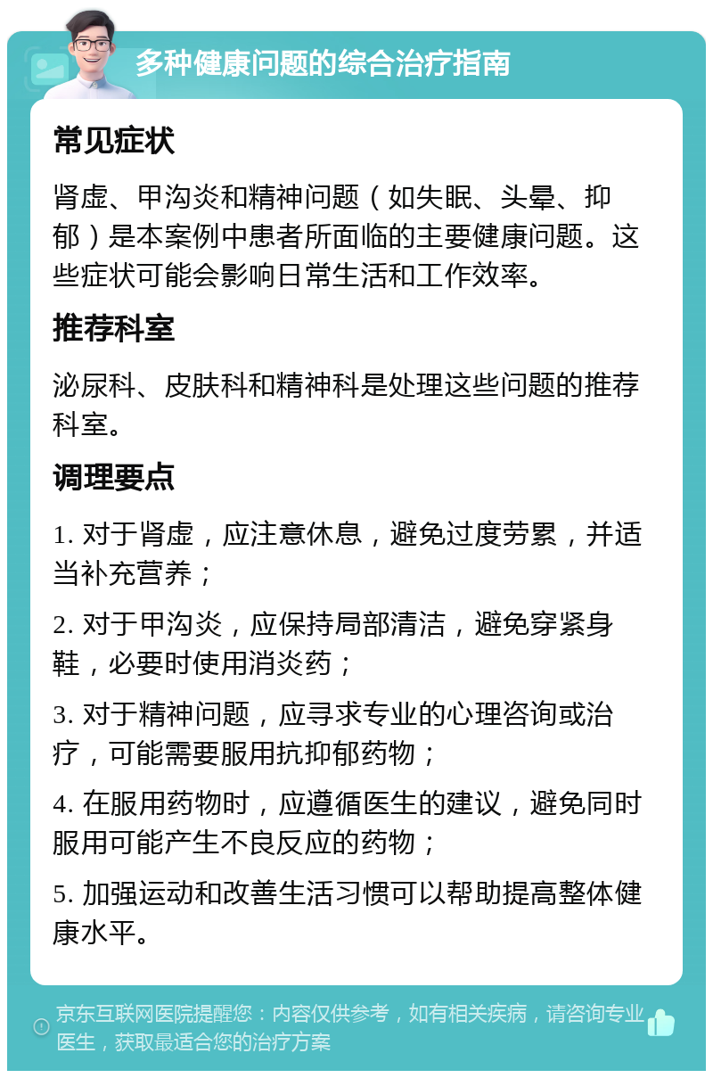 多种健康问题的综合治疗指南 常见症状 肾虚、甲沟炎和精神问题（如失眠、头晕、抑郁）是本案例中患者所面临的主要健康问题。这些症状可能会影响日常生活和工作效率。 推荐科室 泌尿科、皮肤科和精神科是处理这些问题的推荐科室。 调理要点 1. 对于肾虚，应注意休息，避免过度劳累，并适当补充营养； 2. 对于甲沟炎，应保持局部清洁，避免穿紧身鞋，必要时使用消炎药； 3. 对于精神问题，应寻求专业的心理咨询或治疗，可能需要服用抗抑郁药物； 4. 在服用药物时，应遵循医生的建议，避免同时服用可能产生不良反应的药物； 5. 加强运动和改善生活习惯可以帮助提高整体健康水平。