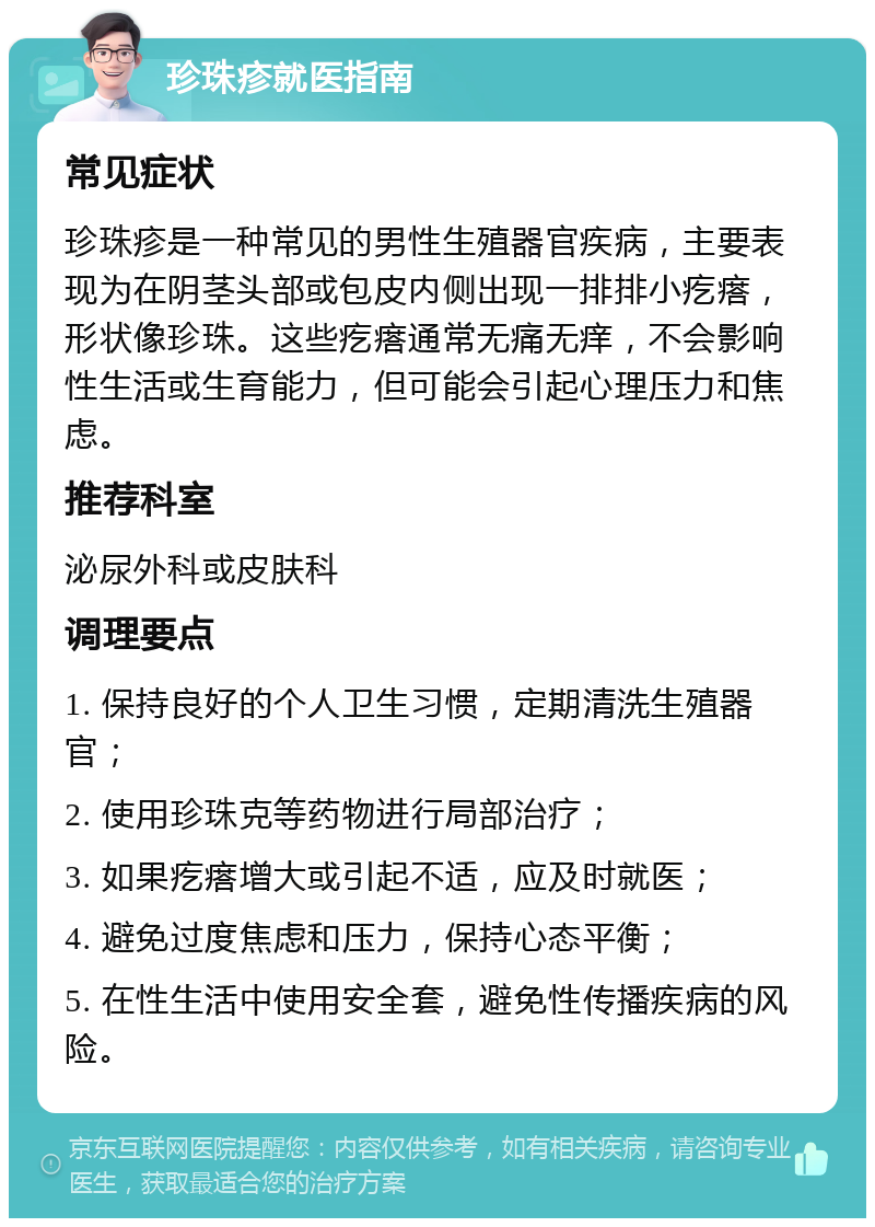 珍珠疹就医指南 常见症状 珍珠疹是一种常见的男性生殖器官疾病，主要表现为在阴茎头部或包皮内侧出现一排排小疙瘩，形状像珍珠。这些疙瘩通常无痛无痒，不会影响性生活或生育能力，但可能会引起心理压力和焦虑。 推荐科室 泌尿外科或皮肤科 调理要点 1. 保持良好的个人卫生习惯，定期清洗生殖器官； 2. 使用珍珠克等药物进行局部治疗； 3. 如果疙瘩增大或引起不适，应及时就医； 4. 避免过度焦虑和压力，保持心态平衡； 5. 在性生活中使用安全套，避免性传播疾病的风险。