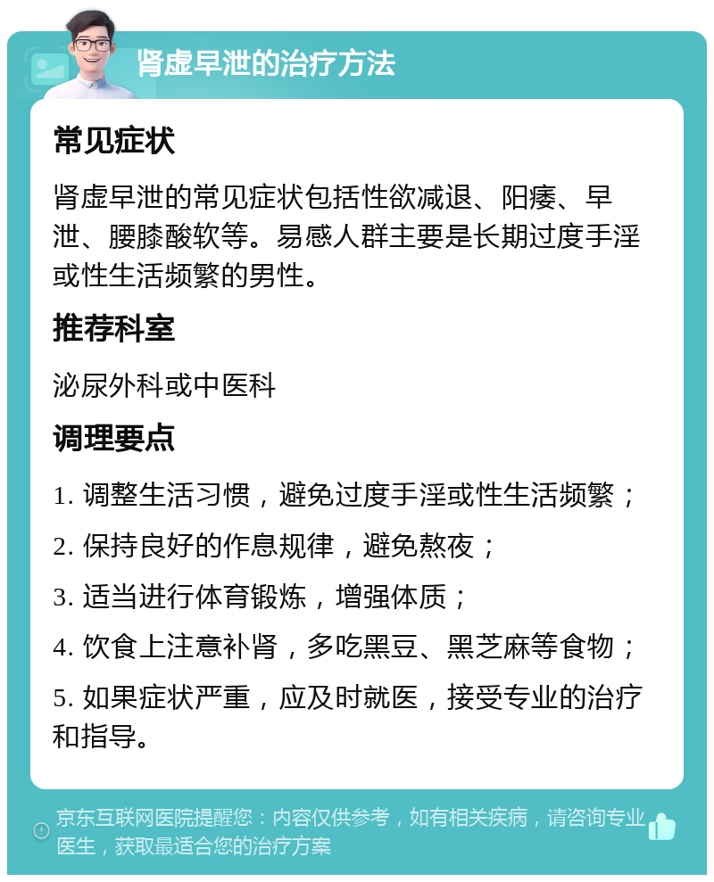 肾虚早泄的治疗方法 常见症状 肾虚早泄的常见症状包括性欲减退、阳痿、早泄、腰膝酸软等。易感人群主要是长期过度手淫或性生活频繁的男性。 推荐科室 泌尿外科或中医科 调理要点 1. 调整生活习惯，避免过度手淫或性生活频繁； 2. 保持良好的作息规律，避免熬夜； 3. 适当进行体育锻炼，增强体质； 4. 饮食上注意补肾，多吃黑豆、黑芝麻等食物； 5. 如果症状严重，应及时就医，接受专业的治疗和指导。