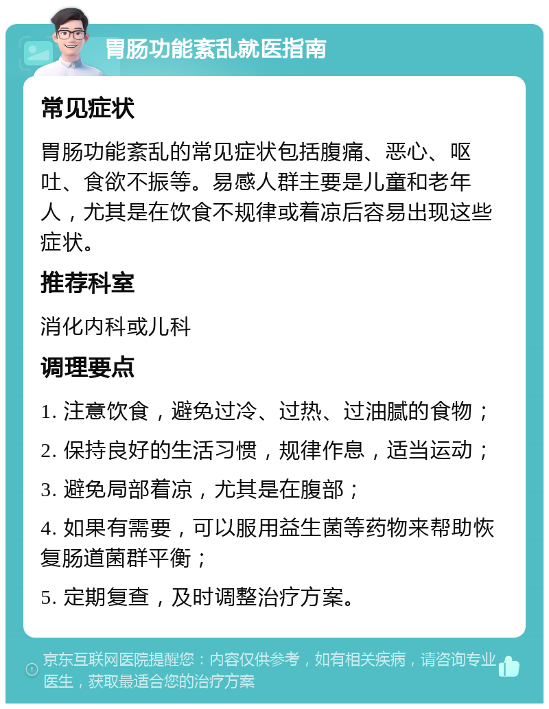 胃肠功能紊乱就医指南 常见症状 胃肠功能紊乱的常见症状包括腹痛、恶心、呕吐、食欲不振等。易感人群主要是儿童和老年人，尤其是在饮食不规律或着凉后容易出现这些症状。 推荐科室 消化内科或儿科 调理要点 1. 注意饮食，避免过冷、过热、过油腻的食物； 2. 保持良好的生活习惯，规律作息，适当运动； 3. 避免局部着凉，尤其是在腹部； 4. 如果有需要，可以服用益生菌等药物来帮助恢复肠道菌群平衡； 5. 定期复查，及时调整治疗方案。