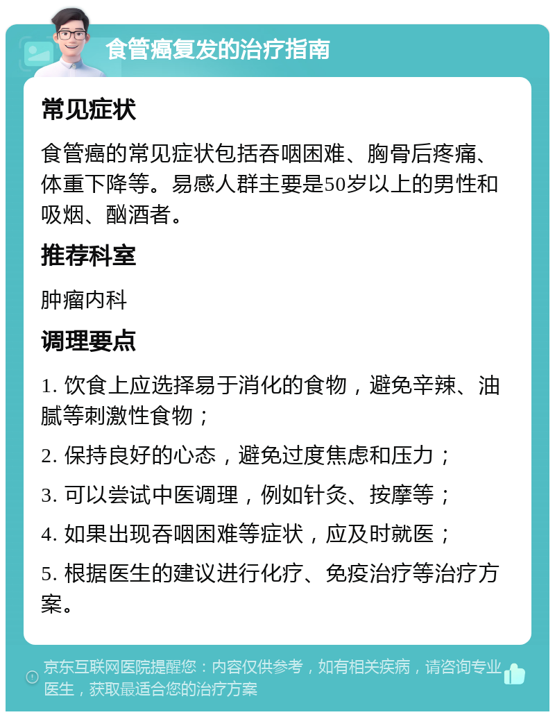 食管癌复发的治疗指南 常见症状 食管癌的常见症状包括吞咽困难、胸骨后疼痛、体重下降等。易感人群主要是50岁以上的男性和吸烟、酗酒者。 推荐科室 肿瘤内科 调理要点 1. 饮食上应选择易于消化的食物，避免辛辣、油腻等刺激性食物； 2. 保持良好的心态，避免过度焦虑和压力； 3. 可以尝试中医调理，例如针灸、按摩等； 4. 如果出现吞咽困难等症状，应及时就医； 5. 根据医生的建议进行化疗、免疫治疗等治疗方案。