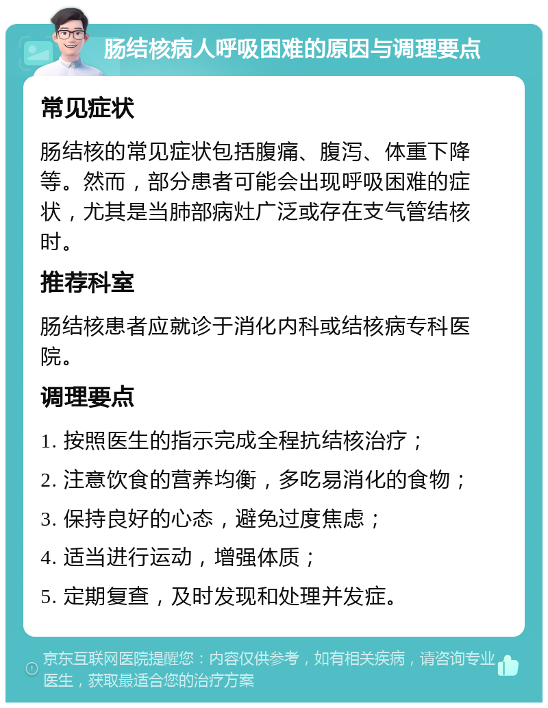 肠结核病人呼吸困难的原因与调理要点 常见症状 肠结核的常见症状包括腹痛、腹泻、体重下降等。然而，部分患者可能会出现呼吸困难的症状，尤其是当肺部病灶广泛或存在支气管结核时。 推荐科室 肠结核患者应就诊于消化内科或结核病专科医院。 调理要点 1. 按照医生的指示完成全程抗结核治疗； 2. 注意饮食的营养均衡，多吃易消化的食物； 3. 保持良好的心态，避免过度焦虑； 4. 适当进行运动，增强体质； 5. 定期复查，及时发现和处理并发症。