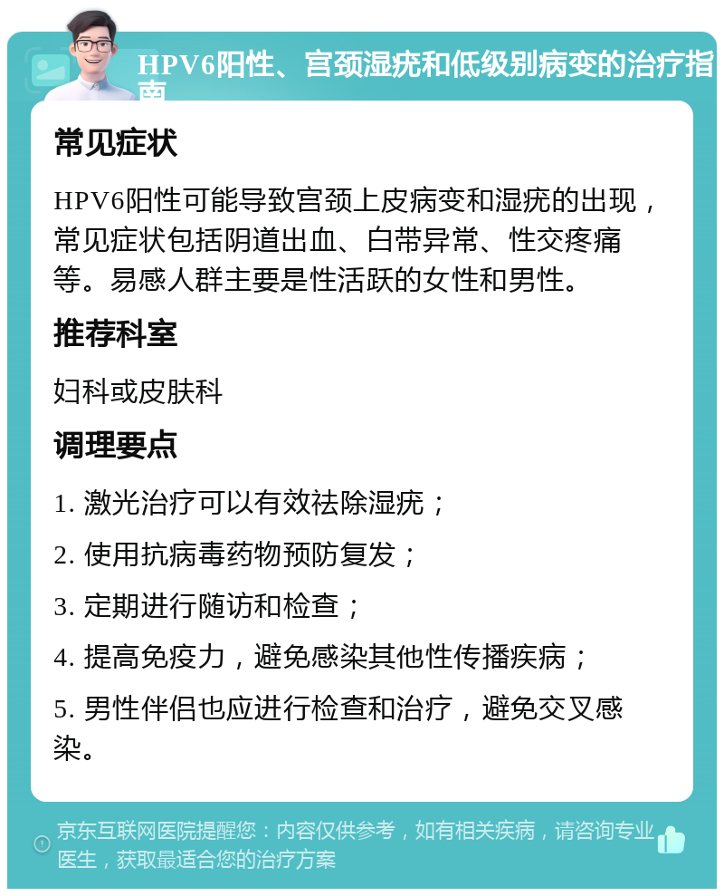 HPV6阳性、宫颈湿疣和低级别病变的治疗指南 常见症状 HPV6阳性可能导致宫颈上皮病变和湿疣的出现，常见症状包括阴道出血、白带异常、性交疼痛等。易感人群主要是性活跃的女性和男性。 推荐科室 妇科或皮肤科 调理要点 1. 激光治疗可以有效祛除湿疣； 2. 使用抗病毒药物预防复发； 3. 定期进行随访和检查； 4. 提高免疫力，避免感染其他性传播疾病； 5. 男性伴侣也应进行检查和治疗，避免交叉感染。