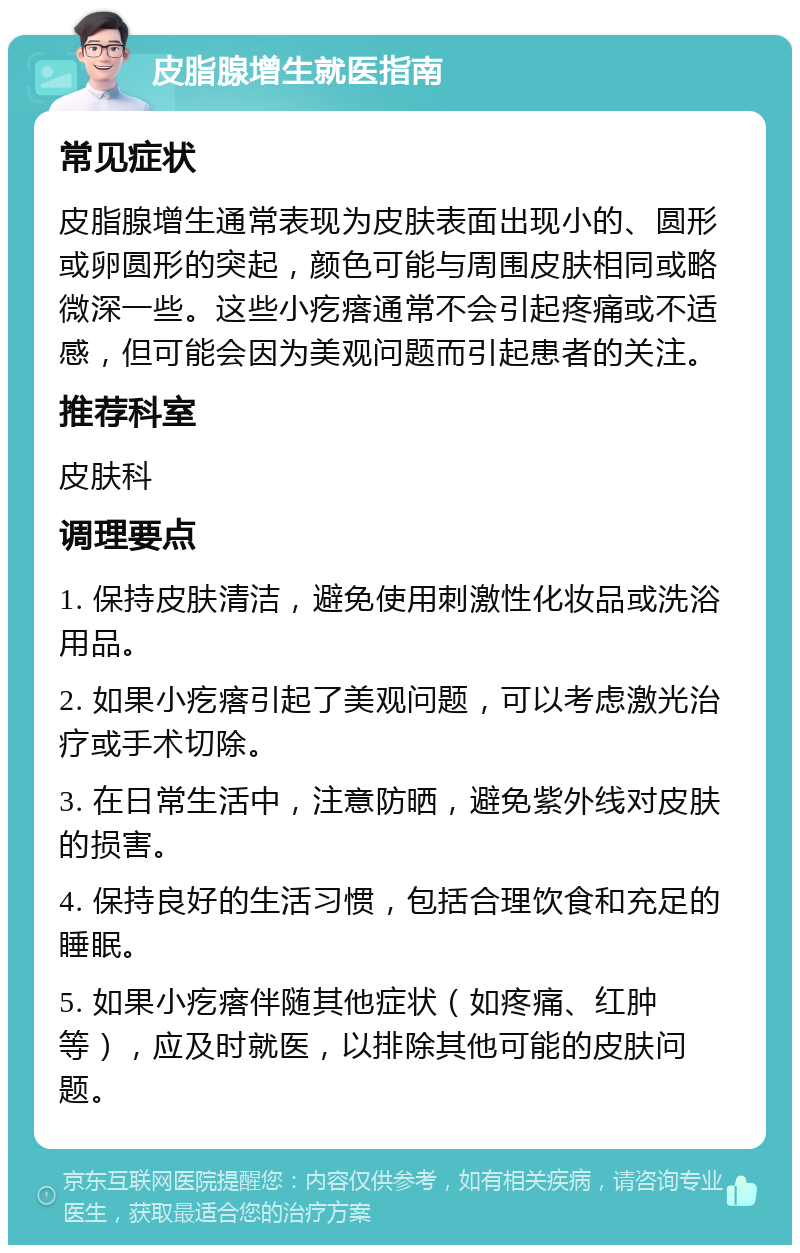 皮脂腺增生就医指南 常见症状 皮脂腺增生通常表现为皮肤表面出现小的、圆形或卵圆形的突起，颜色可能与周围皮肤相同或略微深一些。这些小疙瘩通常不会引起疼痛或不适感，但可能会因为美观问题而引起患者的关注。 推荐科室 皮肤科 调理要点 1. 保持皮肤清洁，避免使用刺激性化妆品或洗浴用品。 2. 如果小疙瘩引起了美观问题，可以考虑激光治疗或手术切除。 3. 在日常生活中，注意防晒，避免紫外线对皮肤的损害。 4. 保持良好的生活习惯，包括合理饮食和充足的睡眠。 5. 如果小疙瘩伴随其他症状（如疼痛、红肿等），应及时就医，以排除其他可能的皮肤问题。