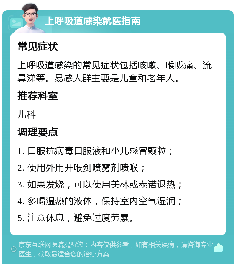 上呼吸道感染就医指南 常见症状 上呼吸道感染的常见症状包括咳嗽、喉咙痛、流鼻涕等。易感人群主要是儿童和老年人。 推荐科室 儿科 调理要点 1. 口服抗病毒口服液和小儿感冒颗粒； 2. 使用外用开喉剑喷雾剂喷喉； 3. 如果发烧，可以使用美林或泰诺退热； 4. 多喝温热的液体，保持室内空气湿润； 5. 注意休息，避免过度劳累。