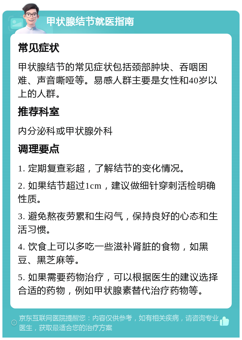 甲状腺结节就医指南 常见症状 甲状腺结节的常见症状包括颈部肿块、吞咽困难、声音嘶哑等。易感人群主要是女性和40岁以上的人群。 推荐科室 内分泌科或甲状腺外科 调理要点 1. 定期复查彩超，了解结节的变化情况。 2. 如果结节超过1cm，建议做细针穿刺活检明确性质。 3. 避免熬夜劳累和生闷气，保持良好的心态和生活习惯。 4. 饮食上可以多吃一些滋补肾脏的食物，如黑豆、黑芝麻等。 5. 如果需要药物治疗，可以根据医生的建议选择合适的药物，例如甲状腺素替代治疗药物等。