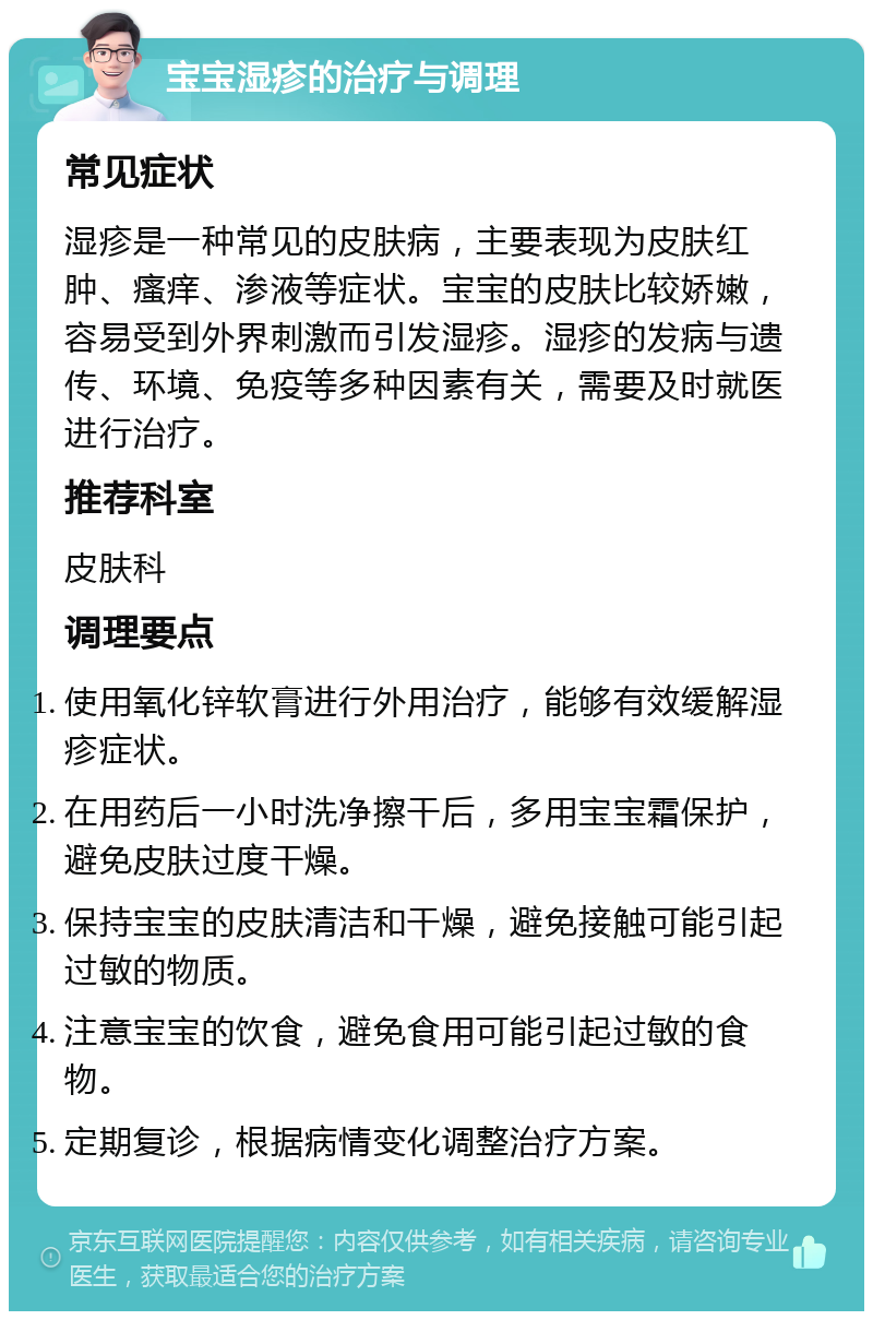 宝宝湿疹的治疗与调理 常见症状 湿疹是一种常见的皮肤病，主要表现为皮肤红肿、瘙痒、渗液等症状。宝宝的皮肤比较娇嫩，容易受到外界刺激而引发湿疹。湿疹的发病与遗传、环境、免疫等多种因素有关，需要及时就医进行治疗。 推荐科室 皮肤科 调理要点 使用氧化锌软膏进行外用治疗，能够有效缓解湿疹症状。 在用药后一小时洗净擦干后，多用宝宝霜保护，避免皮肤过度干燥。 保持宝宝的皮肤清洁和干燥，避免接触可能引起过敏的物质。 注意宝宝的饮食，避免食用可能引起过敏的食物。 定期复诊，根据病情变化调整治疗方案。