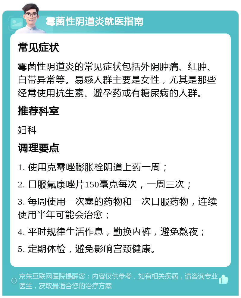 霉菌性阴道炎就医指南 常见症状 霉菌性阴道炎的常见症状包括外阴肿痛、红肿、白带异常等。易感人群主要是女性，尤其是那些经常使用抗生素、避孕药或有糖尿病的人群。 推荐科室 妇科 调理要点 1. 使用克霉唑膨胀栓阴道上药一周； 2. 口服氟康唑片150毫克每次，一周三次； 3. 每周使用一次塞的药物和一次口服药物，连续使用半年可能会治愈； 4. 平时规律生活作息，勤换内裤，避免熬夜； 5. 定期体检，避免影响宫颈健康。