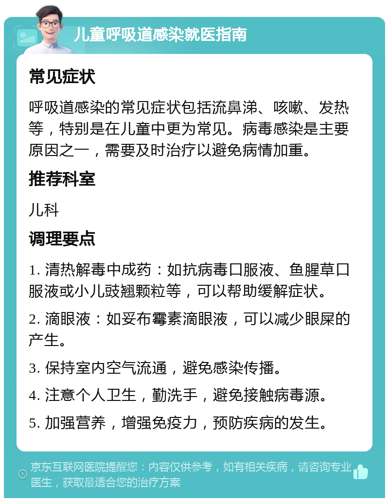 儿童呼吸道感染就医指南 常见症状 呼吸道感染的常见症状包括流鼻涕、咳嗽、发热等，特别是在儿童中更为常见。病毒感染是主要原因之一，需要及时治疗以避免病情加重。 推荐科室 儿科 调理要点 1. 清热解毒中成药：如抗病毒口服液、鱼腥草口服液或小儿豉翘颗粒等，可以帮助缓解症状。 2. 滴眼液：如妥布霉素滴眼液，可以减少眼屎的产生。 3. 保持室内空气流通，避免感染传播。 4. 注意个人卫生，勤洗手，避免接触病毒源。 5. 加强营养，增强免疫力，预防疾病的发生。