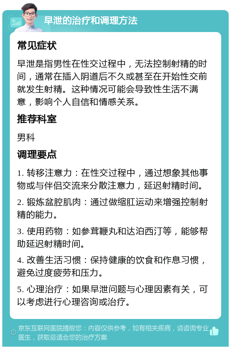 早泄的治疗和调理方法 常见症状 早泄是指男性在性交过程中，无法控制射精的时间，通常在插入阴道后不久或甚至在开始性交前就发生射精。这种情况可能会导致性生活不满意，影响个人自信和情感关系。 推荐科室 男科 调理要点 1. 转移注意力：在性交过程中，通过想象其他事物或与伴侣交流来分散注意力，延迟射精时间。 2. 锻炼盆腔肌肉：通过做缩肛运动来增强控制射精的能力。 3. 使用药物：如参茸鞭丸和达泊西汀等，能够帮助延迟射精时间。 4. 改善生活习惯：保持健康的饮食和作息习惯，避免过度疲劳和压力。 5. 心理治疗：如果早泄问题与心理因素有关，可以考虑进行心理咨询或治疗。