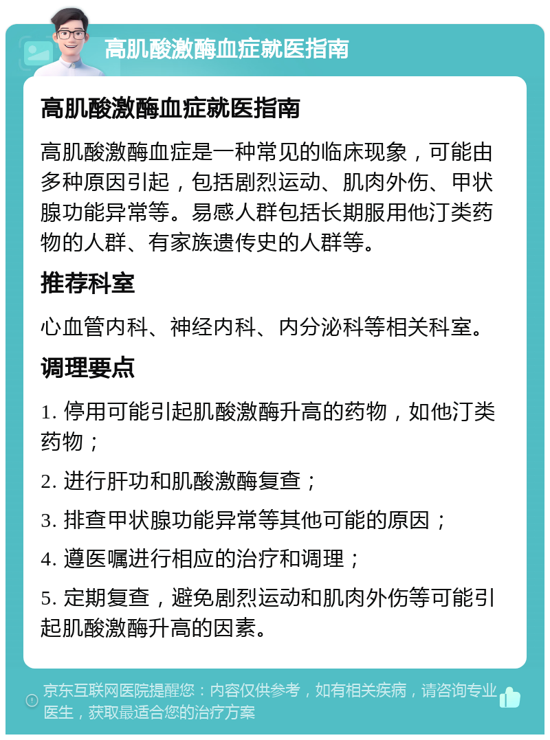 高肌酸激酶血症就医指南 高肌酸激酶血症就医指南 高肌酸激酶血症是一种常见的临床现象，可能由多种原因引起，包括剧烈运动、肌肉外伤、甲状腺功能异常等。易感人群包括长期服用他汀类药物的人群、有家族遗传史的人群等。 推荐科室 心血管内科、神经内科、内分泌科等相关科室。 调理要点 1. 停用可能引起肌酸激酶升高的药物，如他汀类药物； 2. 进行肝功和肌酸激酶复查； 3. 排查甲状腺功能异常等其他可能的原因； 4. 遵医嘱进行相应的治疗和调理； 5. 定期复查，避免剧烈运动和肌肉外伤等可能引起肌酸激酶升高的因素。