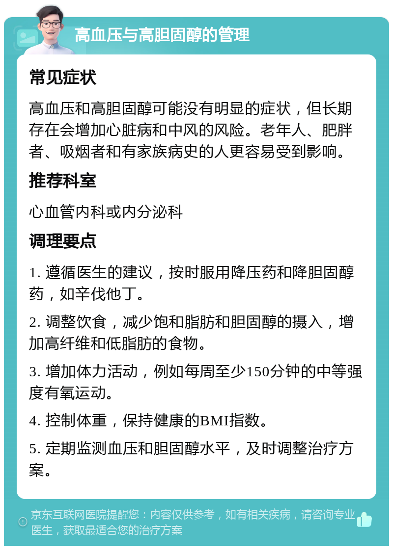 高血压与高胆固醇的管理 常见症状 高血压和高胆固醇可能没有明显的症状，但长期存在会增加心脏病和中风的风险。老年人、肥胖者、吸烟者和有家族病史的人更容易受到影响。 推荐科室 心血管内科或内分泌科 调理要点 1. 遵循医生的建议，按时服用降压药和降胆固醇药，如辛伐他丁。 2. 调整饮食，减少饱和脂肪和胆固醇的摄入，增加高纤维和低脂肪的食物。 3. 增加体力活动，例如每周至少150分钟的中等强度有氧运动。 4. 控制体重，保持健康的BMI指数。 5. 定期监测血压和胆固醇水平，及时调整治疗方案。