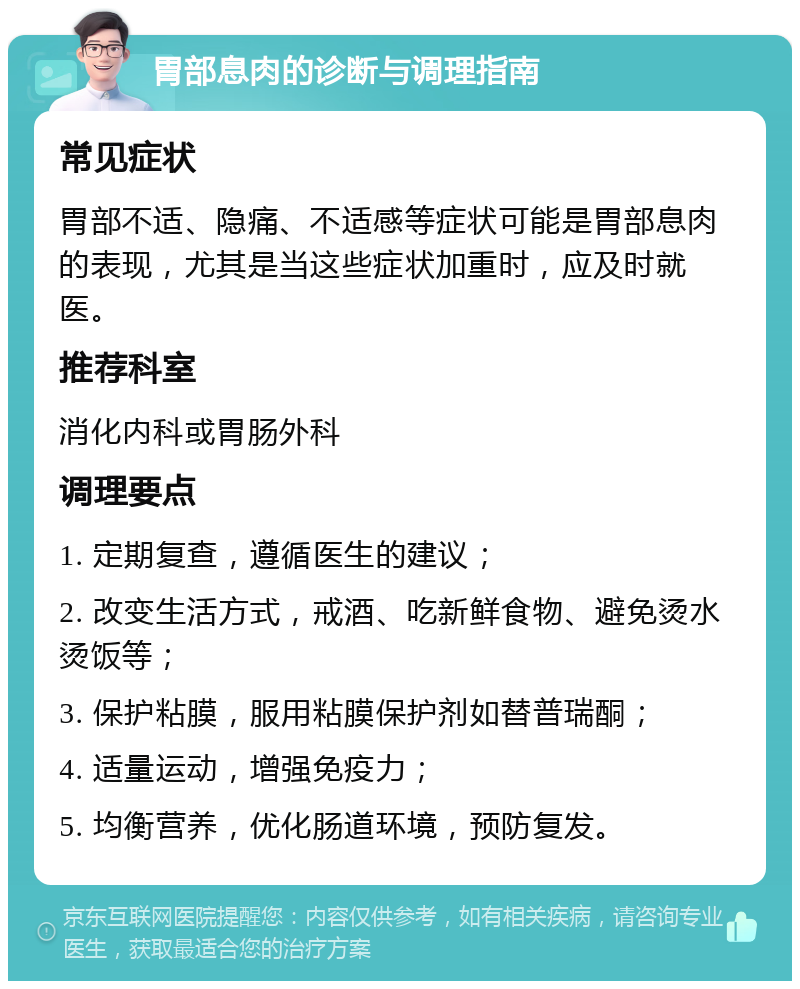 胃部息肉的诊断与调理指南 常见症状 胃部不适、隐痛、不适感等症状可能是胃部息肉的表现，尤其是当这些症状加重时，应及时就医。 推荐科室 消化内科或胃肠外科 调理要点 1. 定期复查，遵循医生的建议； 2. 改变生活方式，戒酒、吃新鲜食物、避免烫水烫饭等； 3. 保护粘膜，服用粘膜保护剂如替普瑞酮； 4. 适量运动，增强免疫力； 5. 均衡营养，优化肠道环境，预防复发。