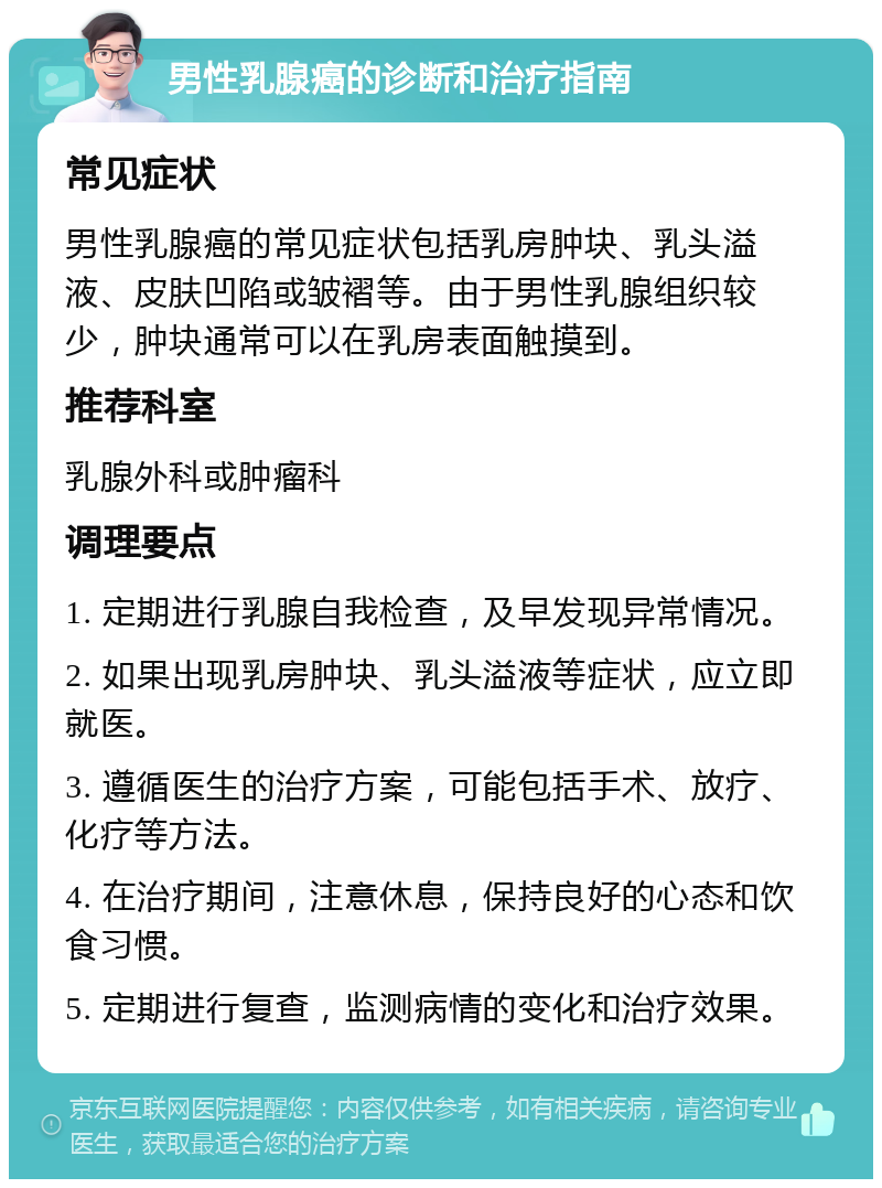 男性乳腺癌的诊断和治疗指南 常见症状 男性乳腺癌的常见症状包括乳房肿块、乳头溢液、皮肤凹陷或皱褶等。由于男性乳腺组织较少，肿块通常可以在乳房表面触摸到。 推荐科室 乳腺外科或肿瘤科 调理要点 1. 定期进行乳腺自我检查，及早发现异常情况。 2. 如果出现乳房肿块、乳头溢液等症状，应立即就医。 3. 遵循医生的治疗方案，可能包括手术、放疗、化疗等方法。 4. 在治疗期间，注意休息，保持良好的心态和饮食习惯。 5. 定期进行复查，监测病情的变化和治疗效果。