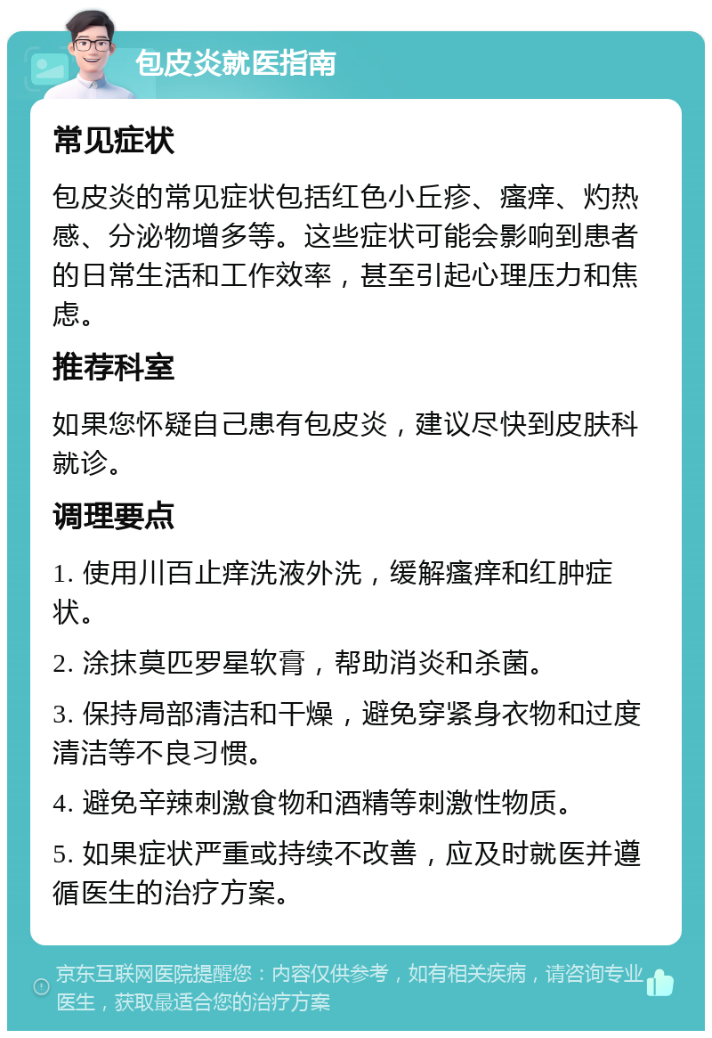 包皮炎就医指南 常见症状 包皮炎的常见症状包括红色小丘疹、瘙痒、灼热感、分泌物增多等。这些症状可能会影响到患者的日常生活和工作效率，甚至引起心理压力和焦虑。 推荐科室 如果您怀疑自己患有包皮炎，建议尽快到皮肤科就诊。 调理要点 1. 使用川百止痒洗液外洗，缓解瘙痒和红肿症状。 2. 涂抹莫匹罗星软膏，帮助消炎和杀菌。 3. 保持局部清洁和干燥，避免穿紧身衣物和过度清洁等不良习惯。 4. 避免辛辣刺激食物和酒精等刺激性物质。 5. 如果症状严重或持续不改善，应及时就医并遵循医生的治疗方案。