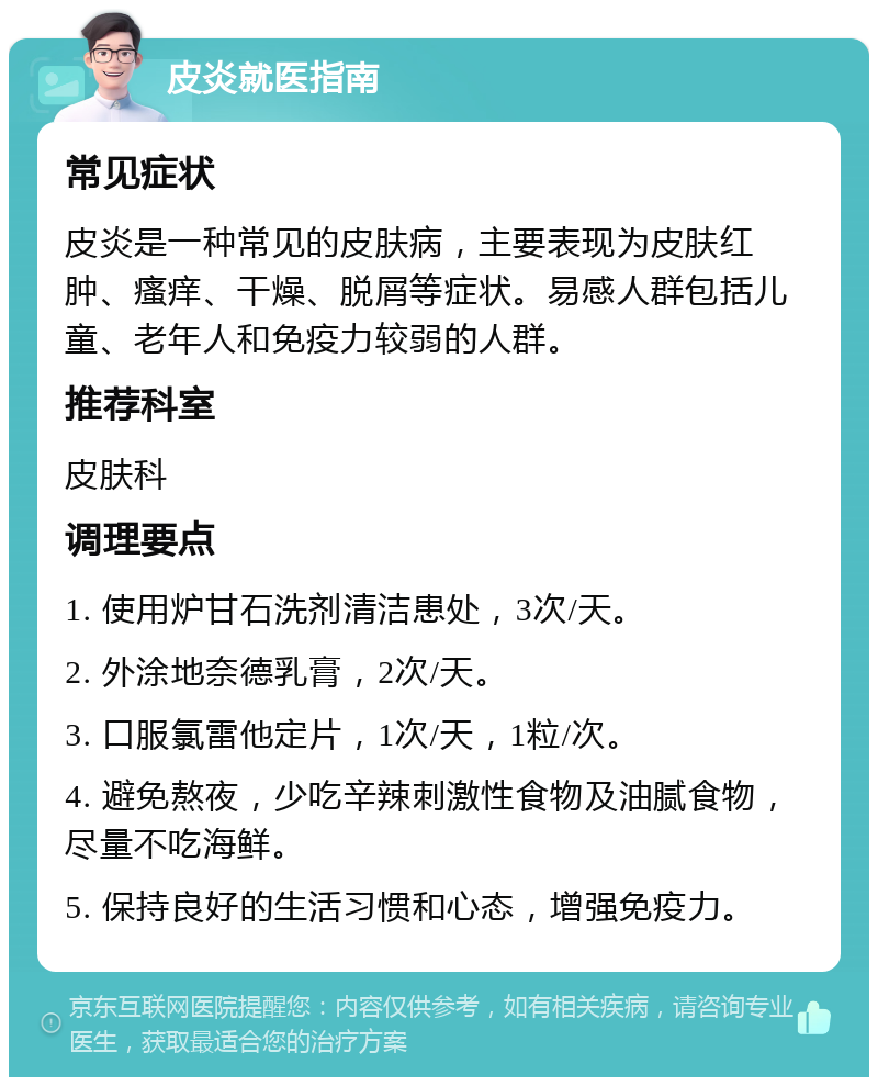 皮炎就医指南 常见症状 皮炎是一种常见的皮肤病，主要表现为皮肤红肿、瘙痒、干燥、脱屑等症状。易感人群包括儿童、老年人和免疫力较弱的人群。 推荐科室 皮肤科 调理要点 1. 使用炉甘石洗剂清洁患处，3次/天。 2. 外涂地奈德乳膏，2次/天。 3. 口服氯雷他定片，1次/天，1粒/次。 4. 避免熬夜，少吃辛辣刺激性食物及油腻食物，尽量不吃海鲜。 5. 保持良好的生活习惯和心态，增强免疫力。