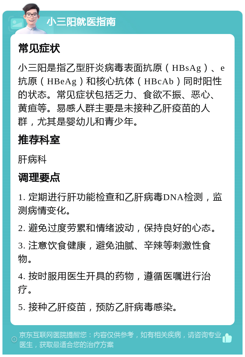 小三阳就医指南 常见症状 小三阳是指乙型肝炎病毒表面抗原（HBsAg）、e抗原（HBeAg）和核心抗体（HBcAb）同时阳性的状态。常见症状包括乏力、食欲不振、恶心、黄疸等。易感人群主要是未接种乙肝疫苗的人群，尤其是婴幼儿和青少年。 推荐科室 肝病科 调理要点 1. 定期进行肝功能检查和乙肝病毒DNA检测，监测病情变化。 2. 避免过度劳累和情绪波动，保持良好的心态。 3. 注意饮食健康，避免油腻、辛辣等刺激性食物。 4. 按时服用医生开具的药物，遵循医嘱进行治疗。 5. 接种乙肝疫苗，预防乙肝病毒感染。