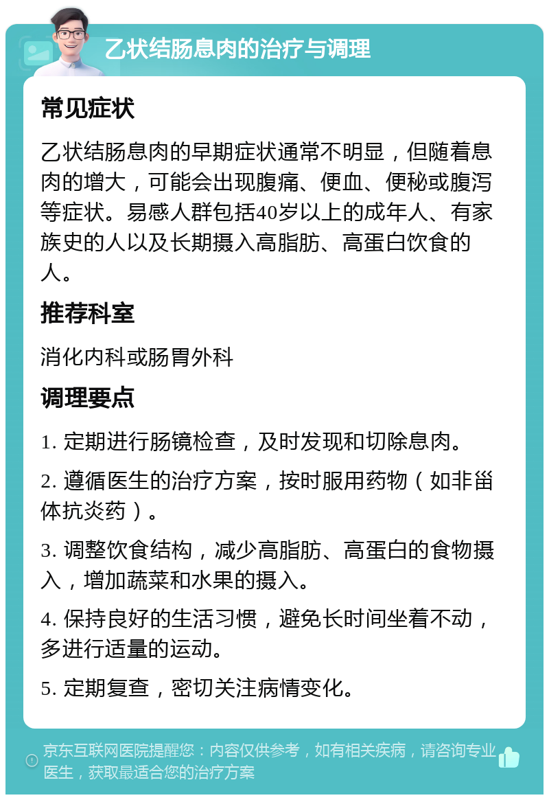 乙状结肠息肉的治疗与调理 常见症状 乙状结肠息肉的早期症状通常不明显，但随着息肉的增大，可能会出现腹痛、便血、便秘或腹泻等症状。易感人群包括40岁以上的成年人、有家族史的人以及长期摄入高脂肪、高蛋白饮食的人。 推荐科室 消化内科或肠胃外科 调理要点 1. 定期进行肠镜检查，及时发现和切除息肉。 2. 遵循医生的治疗方案，按时服用药物（如非甾体抗炎药）。 3. 调整饮食结构，减少高脂肪、高蛋白的食物摄入，增加蔬菜和水果的摄入。 4. 保持良好的生活习惯，避免长时间坐着不动，多进行适量的运动。 5. 定期复查，密切关注病情变化。