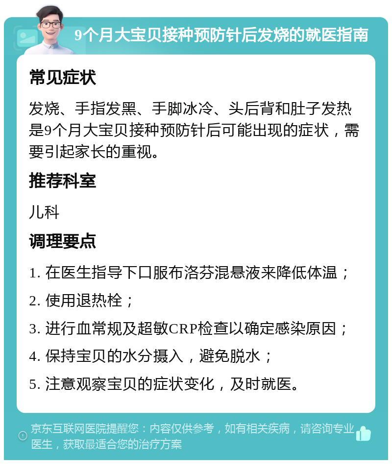 9个月大宝贝接种预防针后发烧的就医指南 常见症状 发烧、手指发黑、手脚冰冷、头后背和肚子发热是9个月大宝贝接种预防针后可能出现的症状，需要引起家长的重视。 推荐科室 儿科 调理要点 1. 在医生指导下口服布洛芬混悬液来降低体温； 2. 使用退热栓； 3. 进行血常规及超敏CRP检查以确定感染原因； 4. 保持宝贝的水分摄入，避免脱水； 5. 注意观察宝贝的症状变化，及时就医。