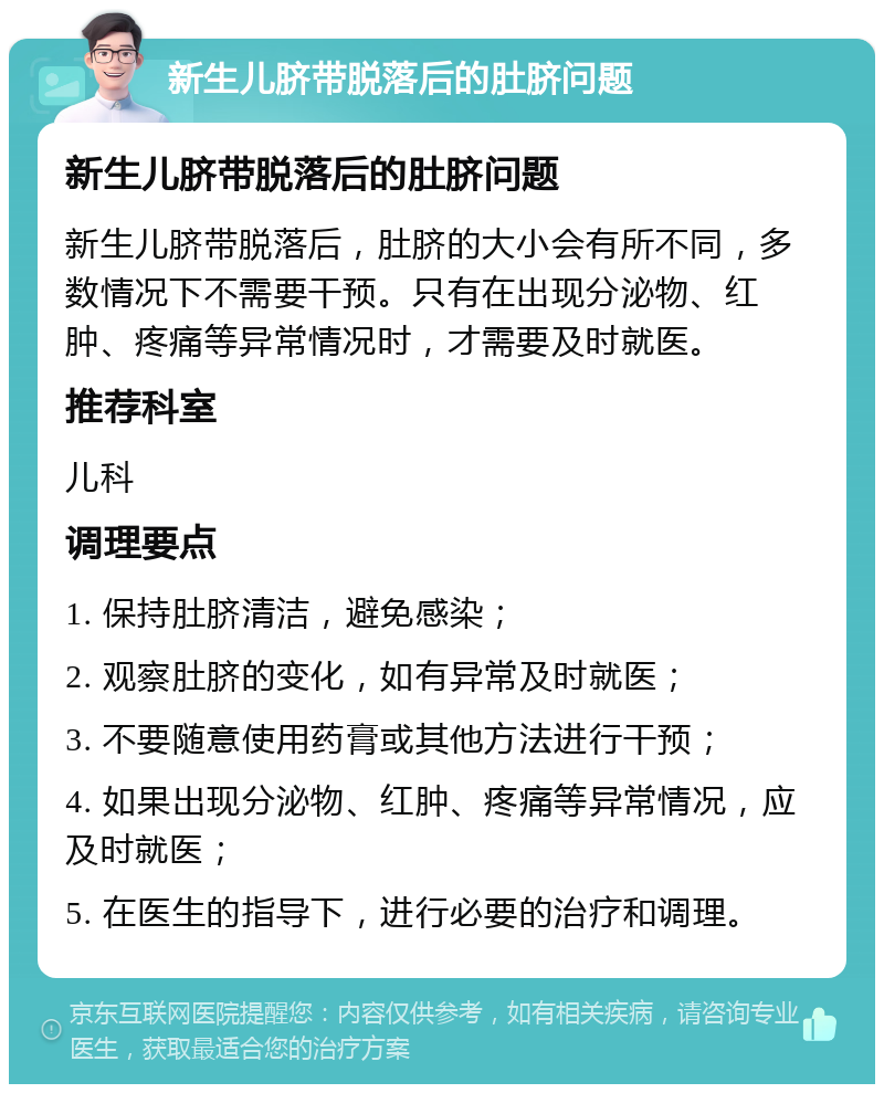 新生儿脐带脱落后的肚脐问题 新生儿脐带脱落后的肚脐问题 新生儿脐带脱落后，肚脐的大小会有所不同，多数情况下不需要干预。只有在出现分泌物、红肿、疼痛等异常情况时，才需要及时就医。 推荐科室 儿科 调理要点 1. 保持肚脐清洁，避免感染； 2. 观察肚脐的变化，如有异常及时就医； 3. 不要随意使用药膏或其他方法进行干预； 4. 如果出现分泌物、红肿、疼痛等异常情况，应及时就医； 5. 在医生的指导下，进行必要的治疗和调理。