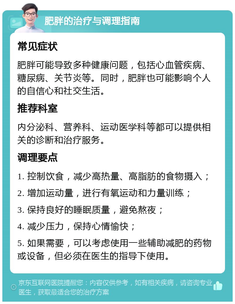 肥胖的治疗与调理指南 常见症状 肥胖可能导致多种健康问题，包括心血管疾病、糖尿病、关节炎等。同时，肥胖也可能影响个人的自信心和社交生活。 推荐科室 内分泌科、营养科、运动医学科等都可以提供相关的诊断和治疗服务。 调理要点 1. 控制饮食，减少高热量、高脂肪的食物摄入； 2. 增加运动量，进行有氧运动和力量训练； 3. 保持良好的睡眠质量，避免熬夜； 4. 减少压力，保持心情愉快； 5. 如果需要，可以考虑使用一些辅助减肥的药物或设备，但必须在医生的指导下使用。