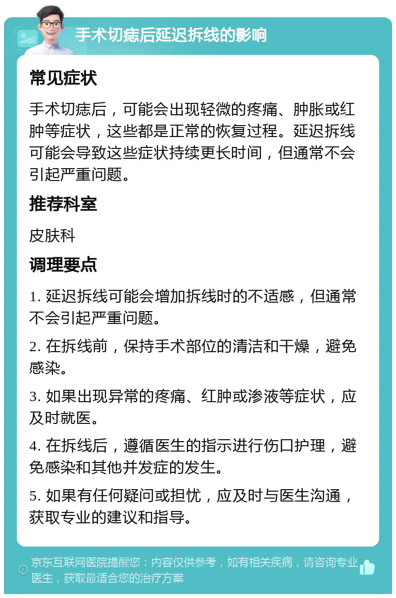 手术切痣后延迟拆线的影响 常见症状 手术切痣后，可能会出现轻微的疼痛、肿胀或红肿等症状，这些都是正常的恢复过程。延迟拆线可能会导致这些症状持续更长时间，但通常不会引起严重问题。 推荐科室 皮肤科 调理要点 1. 延迟拆线可能会增加拆线时的不适感，但通常不会引起严重问题。 2. 在拆线前，保持手术部位的清洁和干燥，避免感染。 3. 如果出现异常的疼痛、红肿或渗液等症状，应及时就医。 4. 在拆线后，遵循医生的指示进行伤口护理，避免感染和其他并发症的发生。 5. 如果有任何疑问或担忧，应及时与医生沟通，获取专业的建议和指导。