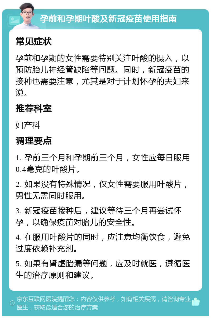 孕前和孕期叶酸及新冠疫苗使用指南 常见症状 孕前和孕期的女性需要特别关注叶酸的摄入，以预防胎儿神经管缺陷等问题。同时，新冠疫苗的接种也需要注意，尤其是对于计划怀孕的夫妇来说。 推荐科室 妇产科 调理要点 1. 孕前三个月和孕期前三个月，女性应每日服用0.4毫克的叶酸片。 2. 如果没有特殊情况，仅女性需要服用叶酸片，男性无需同时服用。 3. 新冠疫苗接种后，建议等待三个月再尝试怀孕，以确保疫苗对胎儿的安全性。 4. 在服用叶酸片的同时，应注意均衡饮食，避免过度依赖补充剂。 5. 如果有肾虚胎漏等问题，应及时就医，遵循医生的治疗原则和建议。