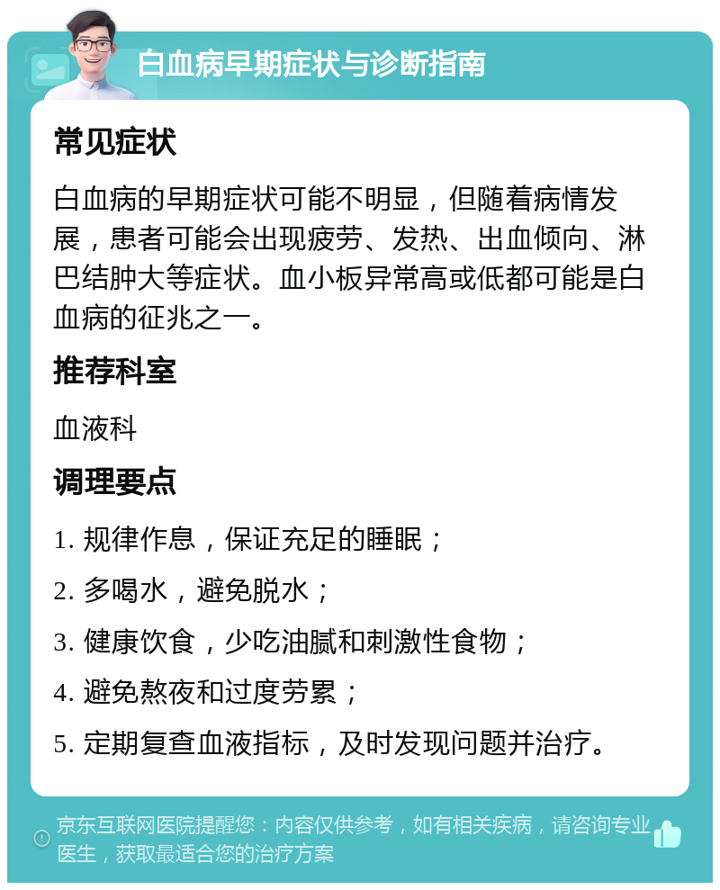 白血病早期症状与诊断指南 常见症状 白血病的早期症状可能不明显，但随着病情发展，患者可能会出现疲劳、发热、出血倾向、淋巴结肿大等症状。血小板异常高或低都可能是白血病的征兆之一。 推荐科室 血液科 调理要点 1. 规律作息，保证充足的睡眠； 2. 多喝水，避免脱水； 3. 健康饮食，少吃油腻和刺激性食物； 4. 避免熬夜和过度劳累； 5. 定期复查血液指标，及时发现问题并治疗。