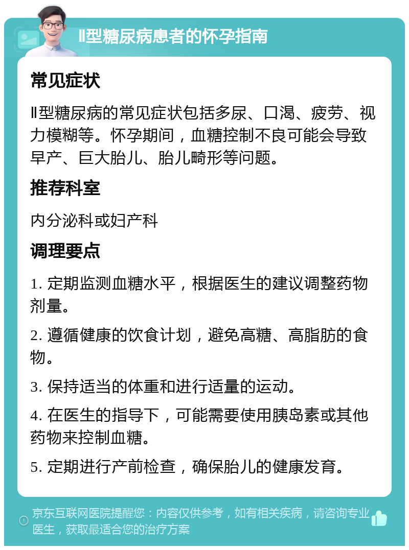 Ⅱ型糖尿病患者的怀孕指南 常见症状 Ⅱ型糖尿病的常见症状包括多尿、口渴、疲劳、视力模糊等。怀孕期间，血糖控制不良可能会导致早产、巨大胎儿、胎儿畸形等问题。 推荐科室 内分泌科或妇产科 调理要点 1. 定期监测血糖水平，根据医生的建议调整药物剂量。 2. 遵循健康的饮食计划，避免高糖、高脂肪的食物。 3. 保持适当的体重和进行适量的运动。 4. 在医生的指导下，可能需要使用胰岛素或其他药物来控制血糖。 5. 定期进行产前检查，确保胎儿的健康发育。