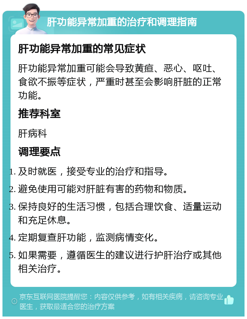 肝功能异常加重的治疗和调理指南 肝功能异常加重的常见症状 肝功能异常加重可能会导致黄疸、恶心、呕吐、食欲不振等症状，严重时甚至会影响肝脏的正常功能。 推荐科室 肝病科 调理要点 及时就医，接受专业的治疗和指导。 避免使用可能对肝脏有害的药物和物质。 保持良好的生活习惯，包括合理饮食、适量运动和充足休息。 定期复查肝功能，监测病情变化。 如果需要，遵循医生的建议进行护肝治疗或其他相关治疗。