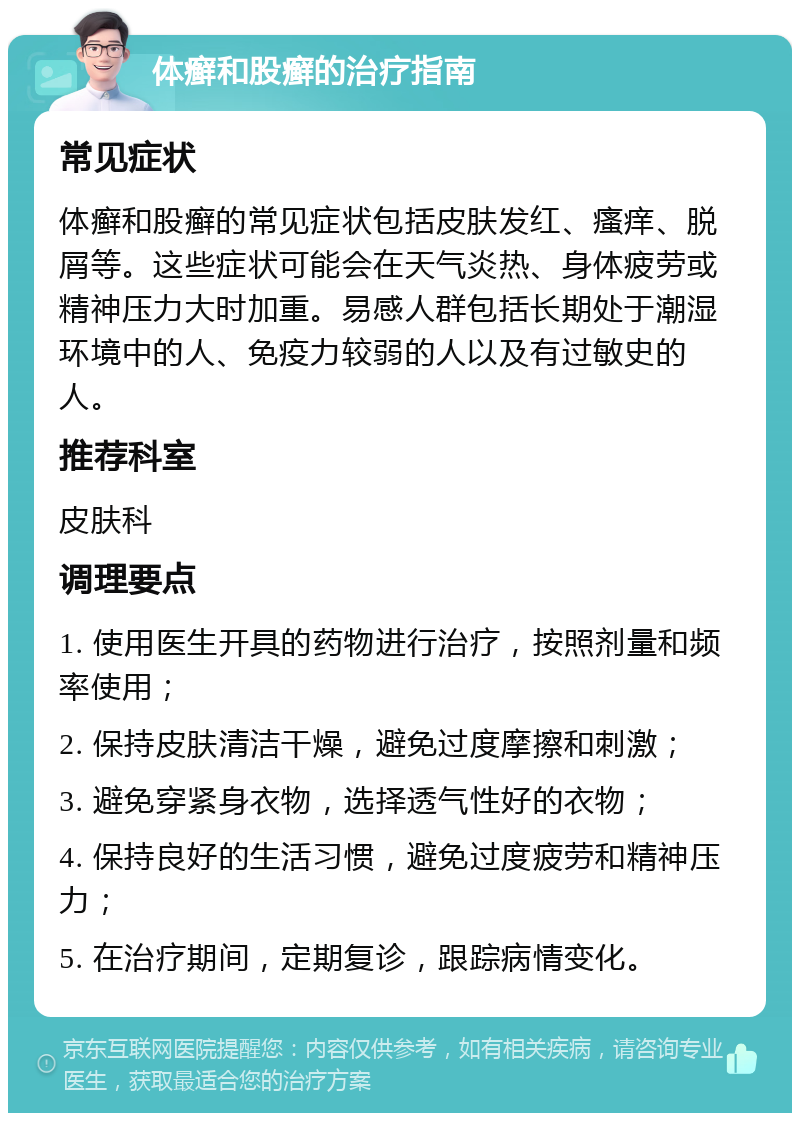 体癣和股癣的治疗指南 常见症状 体癣和股癣的常见症状包括皮肤发红、瘙痒、脱屑等。这些症状可能会在天气炎热、身体疲劳或精神压力大时加重。易感人群包括长期处于潮湿环境中的人、免疫力较弱的人以及有过敏史的人。 推荐科室 皮肤科 调理要点 1. 使用医生开具的药物进行治疗，按照剂量和频率使用； 2. 保持皮肤清洁干燥，避免过度摩擦和刺激； 3. 避免穿紧身衣物，选择透气性好的衣物； 4. 保持良好的生活习惯，避免过度疲劳和精神压力； 5. 在治疗期间，定期复诊，跟踪病情变化。